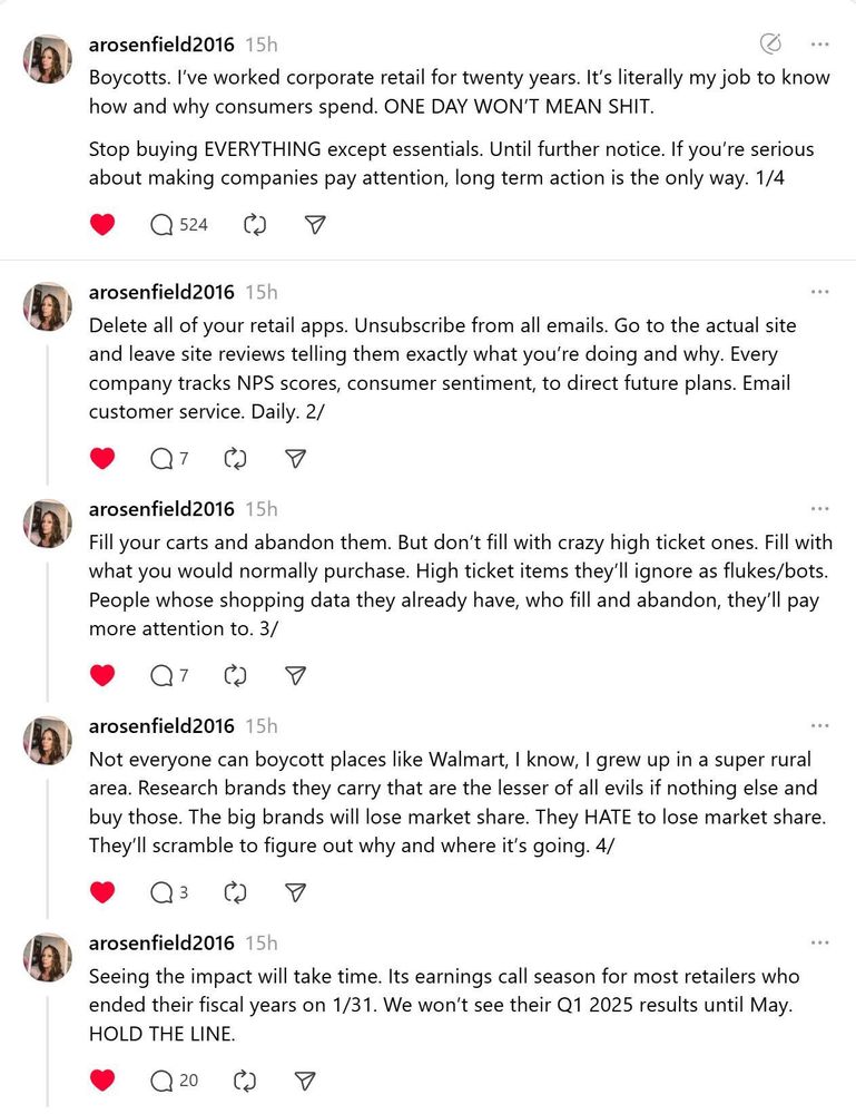arosenfield2016 
Boycotts. I've worked corporate retail for twenty years. It's literally my job to know how and why consumers spend. ONE DAY WON'T MEAN SHIT.
Stop buying EVERYTHING except essentials. Until further notice. If you're serious about making companies pay attention, long term action is the only way. 

arosenfield2016 
Delete all of your retail apps. Unsubscribe from all emails. Go to the actual site and leave site reviews telling them exactly what you're doing and why. Every company tracks NPS scores, consumer sentiment, to direct future plans. Email customer service. Daily. 

arosenfield2016 
Fill your carts and abandon them. But don't fill with crazy high ticket ones. Fill with what you would normally purchase. High ticket items they'll ignore as flukes/bots.
People whose shopping data they already have, who fill and abandon, they'll pay more attention to. 

arosenfield2016 
Not everyone can boycott places like Walmart, I know, I grew up in a super rural area. Research brands they carry that are the lesser of all evils if nothing else and buy those. The big brands will lose market share. They HATE to lose market share.
They'll scramble to figure out why and where it's going. 

arosenfield2016 
Seeing the impact will take time. Its earnings call season for most retailers who ended their fiscal years on 1/31. We won't see their Q1 2025 results until May.
HOLD THE LINE.
