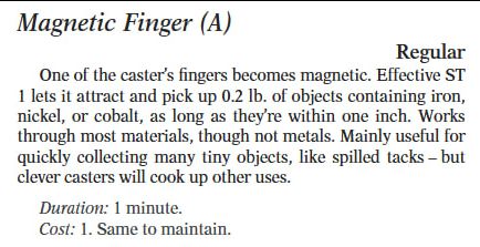 Magnetic Finger
One of the caster's fingers becomes magnetic. Effective ST 1 lets it attract and pick up 0.2 lbs of objects containing iron, nickel, or cobalt, as long as they're within one inch. Works through most materials, though not metals. Mainly useful for quickly collecting many tiny objects, like spilled tacks - but clever casters will cook up other uses.
Duration: 1 minute
Cost: 1. Same to maintain