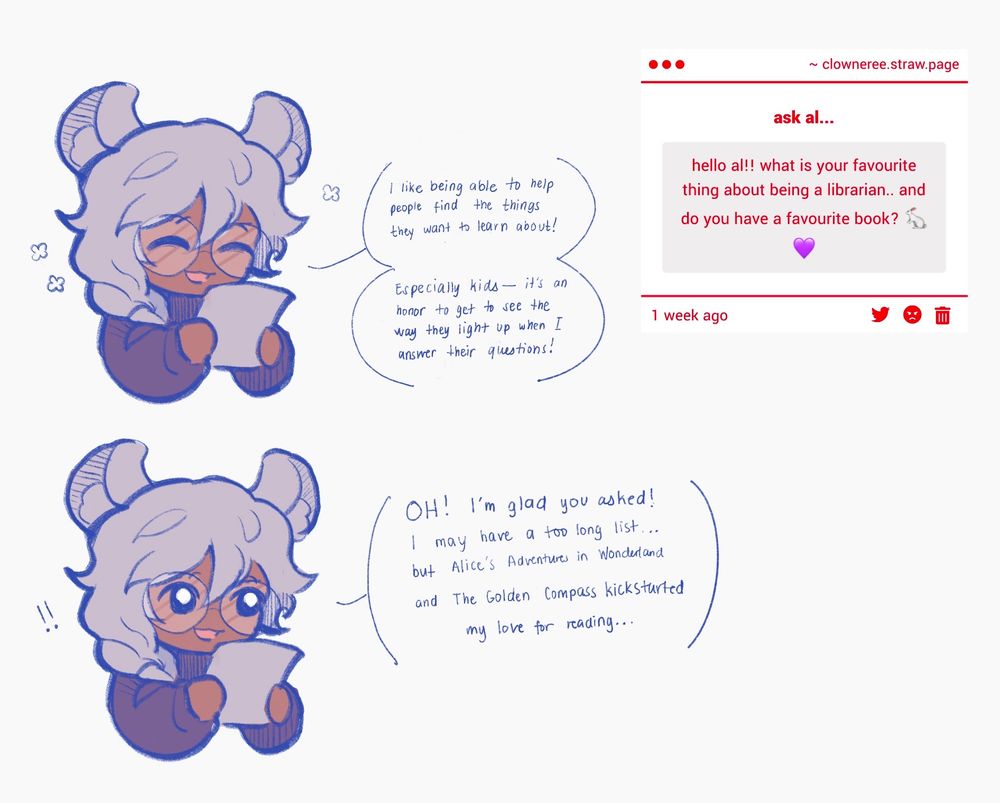 The question asks, "Hello al! What is your favourite thing about being a librarian... and do you have a favorite book?"

The comic features Alphonse, a character with chinchilla features.

Alphonse happily answers, "I like being to help people find the things they want to learn about! Especially kids- it's an honor to get to see the way they light up when I answer their questions!"

Continued below that, "Oh! I'm glad you asked! I may have a too long list... but Alice's Adventures in Wonderland and The Golden Compass kickstarted my love for reading..."