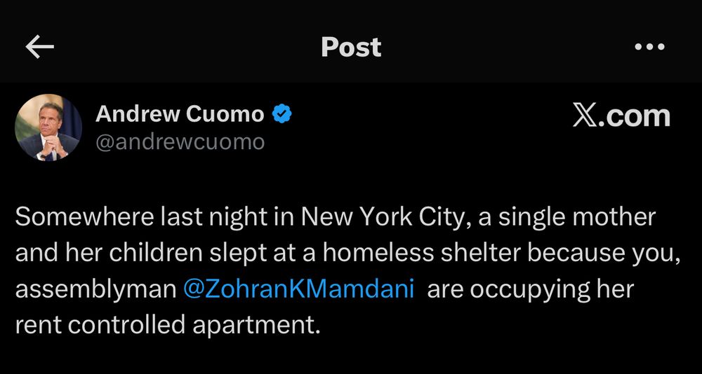 X screenshot 

@andrewcuomo
“Somewhere last night in New York City, a single mother and her children slept at a homeless shelter because you, assemblyman @ZohranKMamdani are occupying her rent controlled apartment.”