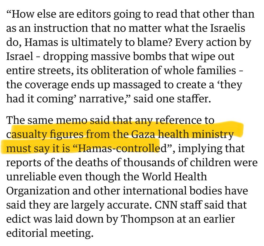 screenshot of a guardian article 

"How else are editors going to read that other than as an instruction that no matter what the Israelis do, Hamas is ultimately to blame? Every action by Israel - dropping massive bombs that wipe out entire streets, its obliteration of whole families - the coverage ends up massaged to create a 'they had it coming' narrative," said one staffer.
The same memo said that any reference to casualty figures from the Gaza health ministry must say it is "Hamas-controlled",
', implying that
reports of the deaths of thousands of children were unreliable even though the World Health Organization and other international bodies have said they are largely accurate. CNN staff said that edict was laid down by Thompson at an earlier editorial meeting.