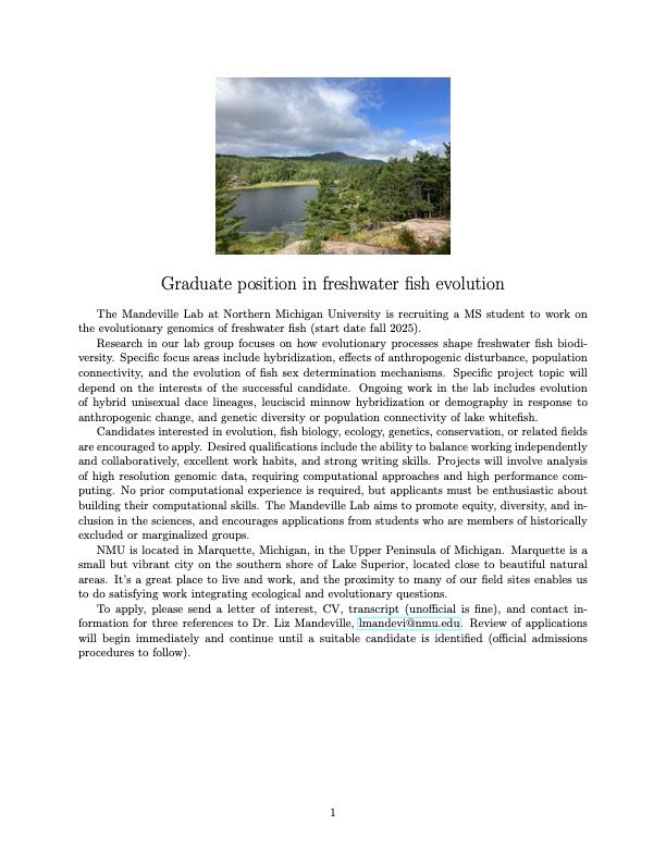 Image of a poster with a photo of a lake beneath blue sky. Poster text: Graduate position in freshwater fish evolution.
The Mandeville Lab at Northern Michigan University is recruiting a MS student to work on
the evolutionary genomics of freshwater fish (fall 2025).
Research in our lab group focuses on how evolutionary processes shape freshwater fish biodiversity. Specific focus areas include hybridization, effects of anthropogenic disturbance, population
connectivity, and the evolution of fish sex determination mechanisms. Project topic will depend on the interests of the successful candidate. Ongoing work in the lab includes evolution of hybrid unisexual dace lineages, leuciscid minnow hybridization or demography in response to
anthropogenic change, and genetic diversity or population connectivity of lake whitefish.
Candidates interested in evolution, fish biology, ecology, genetics, conservation, or related fields
are encouraged to apply. Desired qualifications include the ability to balance working independently
and collaboratively, excellent work habits, and strong writing skills. Projects will involve analysis
of high resolution genomic data, requiring computational approaches and high performance com-
puting. No prior computational experience is required, but applicants must be enthusiastic about
building their computational skills. The Mandeville Lab aims to promote equity, diversity, and inclusion, and encourages applications from students who are members of historically
excluded or marginalized groups.
NMU is located in Marquette, Michigan, in the Upper Peninsula of Michigan. Marquette is a
small but vibrant city on the southern shore of Lake Superior, located close to beautiful natural areas. 
To apply, please send a letter of interest, CV, unofficial transcript, and contact information for 3 references to Dr. Liz Mandeville, lmandevi@nmu.edu. Review of applications
will begin immediately and continue until a suitable candidate is identified.