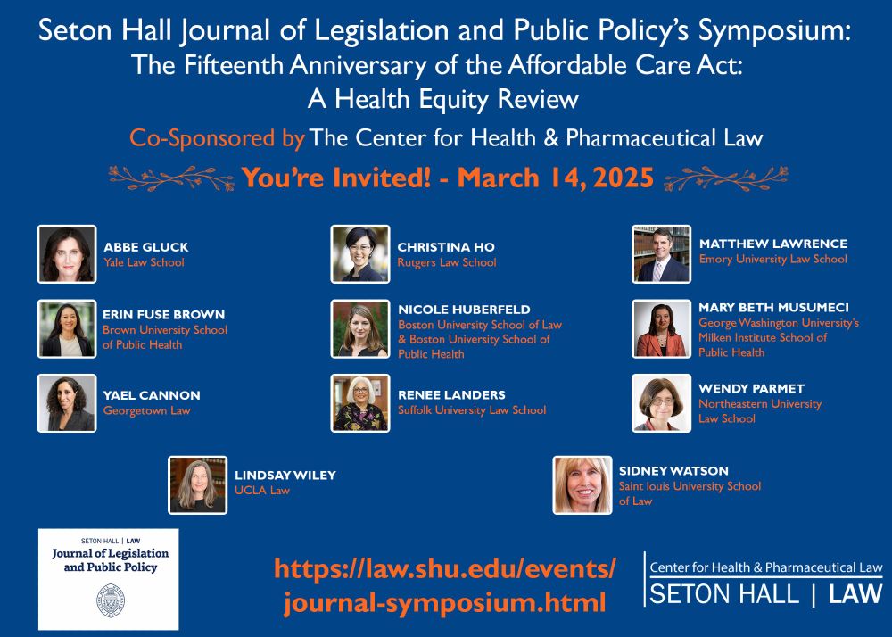 A poster with a blue background that reads: Seton Hall Legislative Journal Symposium: The Fifteenth Anniversary of the Affordable Care Act: A Health Equity Review. Sponsored by The Center for Health & Pharmaceutical Law. You're Invited - March 14, 2025. With photos and names of 11 participants. Erin Fuse Brown (Brown Public Health), Yael Cannon (Georgetown Law), Abbe Gluck (Yale Law School), Christina Ho (Rutgers Law), Nicole Huberfeld (BU Law & Public Health), Renee Landers (Suffolk Law), Matt Lawerence (Emory Law), Mary Beth Musumeci (GW Public Health), Wendy Parmet (Northeastern Law), Sidney Watson (SLU Law), and Lindsay Wiley (UCLA Law). 