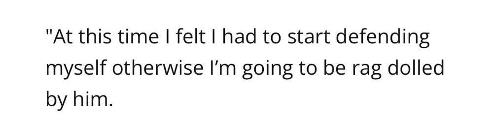 "At this time I felt I had to start defending myself otherwise I'm going to be rag dolled
by him.