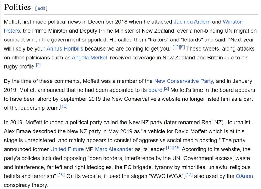 Screengrab of David Moffett's wikipedia page that reads: 

Politics

Moffett first made political news in December 2018 when he attacked Jacinda Ardern and Winston Peters, the Prime Minister and Deputy Prime Minister of New Zealand, over a non-binding UN migration compact which the government supported. He called them "traitors" and "leftards" and said: "Next year will likely be your Annus Horibilis because we are coming to get you." These tweets, along attacks on other politicians such as Angela Merkel, received coverage in New Zealand and Britain due to his rugby profile.

By the time of these comments, Moffett was a member of the New Conservative Party, and in January 2019, Moffett announced that he had been appointed to its board. Moffett's time in the board appears to have been short; by September 2019 the New Conservative's website no longer listed him as a part of the leadership team.[

In 2019, Moffett founded a political party called the New NZ party (later renamed Real NZ). Journalist Alex Braae described the New NZ party in May 2019 as "a vehicle for David Moffett which is at this stage is unregistered, and mainly appears to consist of aggressive social media posting." The party announced former United Future MP Marc Alexander as its leader. According to its website, the party's policies included opposing "open borders, interference by the UN, Government excess, waste and interference, far left and right ideologies, the PC brigade, tyranny by minorities, unlawful religious beliefs and terrorism". On its website, it used the slogan "WWG1WGA", also used by the QAnon conspiracy theory.