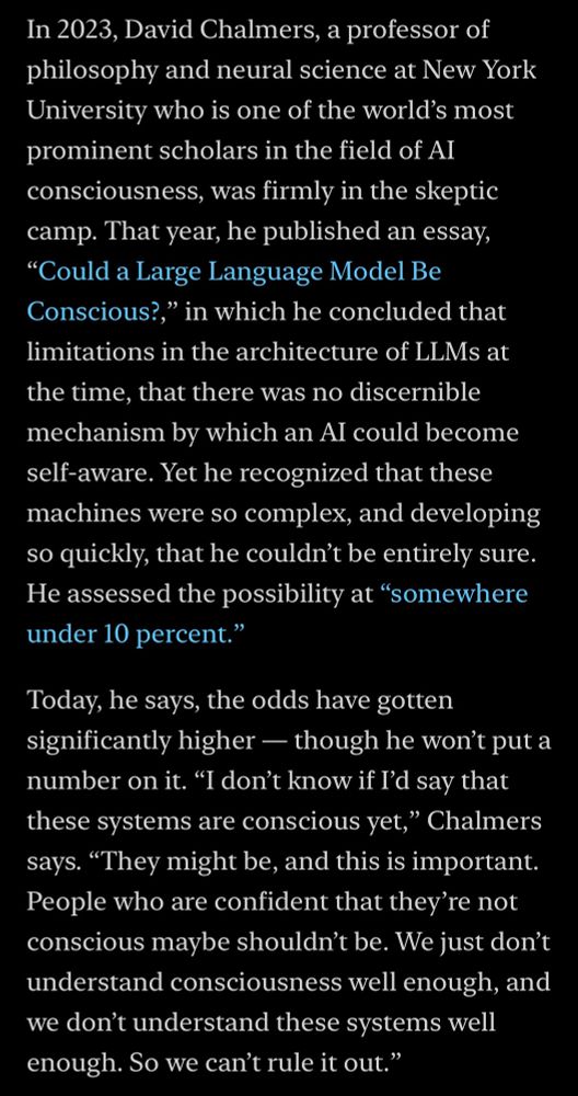 In 2023, David Chalmers, a professor of philosophy and neural science at New York University who is one of the world's most prominent scholars in the field of AI consciousness, was firmly in the skeptic camp. That year, he published an essay,
"Could a Large Language Model Be Conscious?," in which he concluded that limitations in the architecture of LLMs at the time, that there was no discernible mechanism by which an Al could become self-aware. Yet he recognized that these machines were so complex, and developing so quickly, that he couldn't be entirely sure.
He assessed the possibility at "somewhere under 10 percent."
Today, he says, the odds have gotten significantly higher — though he won't put a number on it. "I don't know if I'd say that these systems are conscious yet," Chalmers says. "They might be, and this is important.
People who are confident that they're not conscious maybe shouldn't be. We just don't understand consciousness well enough, and we don't understand these systems well enough. So we can't rule it out."