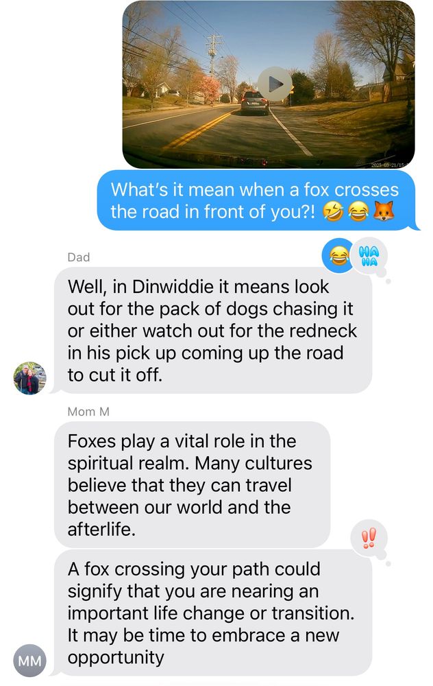 A text conversation between me, my mom, and my dad. I ask “what’s it mean when a fox crosses the road in front of you?”  My dad responds “it means hunting red necks are nearby” and my mom responds about the vital role foxes play in the spiritual realm. 