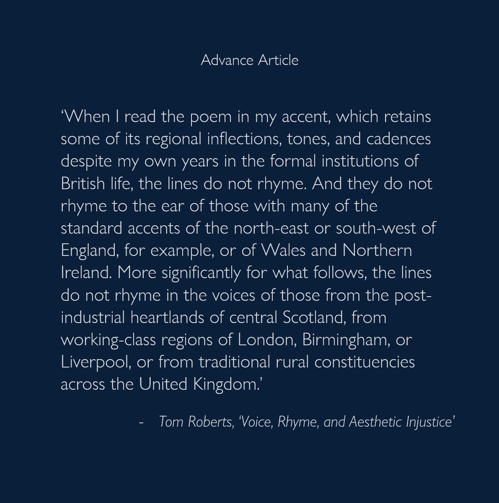 ‘When I read the poem in my accent, which retains some of its regional inflections, tones, and cadences despite my own years in the formal institutions of British life, the lines do not rhyme. And they do not rhyme to the ear of those with many of the standard accents of the north-east or south-west of England, for example, or of Wales and Northern Ireland. More significantly for what follows, the lines do not rhyme in the voices of those from the post-industrial heartlands of central Scotland, from working-class regions of London, Birmingham, or Liverpool, or from traditional rural constituencies across the United Kingdom.’
- Tom Roberts 'Voice, Rhyme, and Aesthetic Injustice’