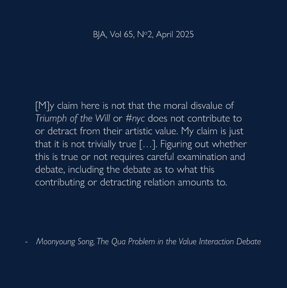 [M]y claim here is not that the moral disvalue of Triumph of the Will or #nyc does not contribute to or detract from their artistic value. My claim is just that it is not trivially true […]. Figuring out whether this is true or not requires careful examination and debate, including the debate as to what this contributing or detracting relation amounts to.
- Moonyoung Song, The Qua Problem in the Value Interaction Debate