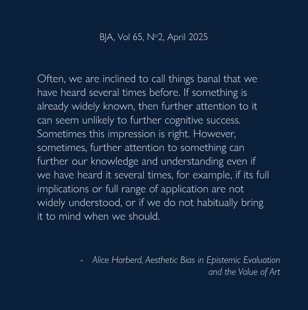Often, we are inclined to call things banal that we have heard several times before. If something is already widely known, then further attention to it can seem unlikely to further cognitive success. Sometimes this impression is right. However, sometimes, further attention to something can further our knowledge and understanding even if we have heard it several times, for example, if its full implications or full range of application are not widely understood, or if we do not habitually bring it to mind when we should.
- Alice Harberd, Aesthetic Bias in Epistemic Evaluation
and the Value of Art