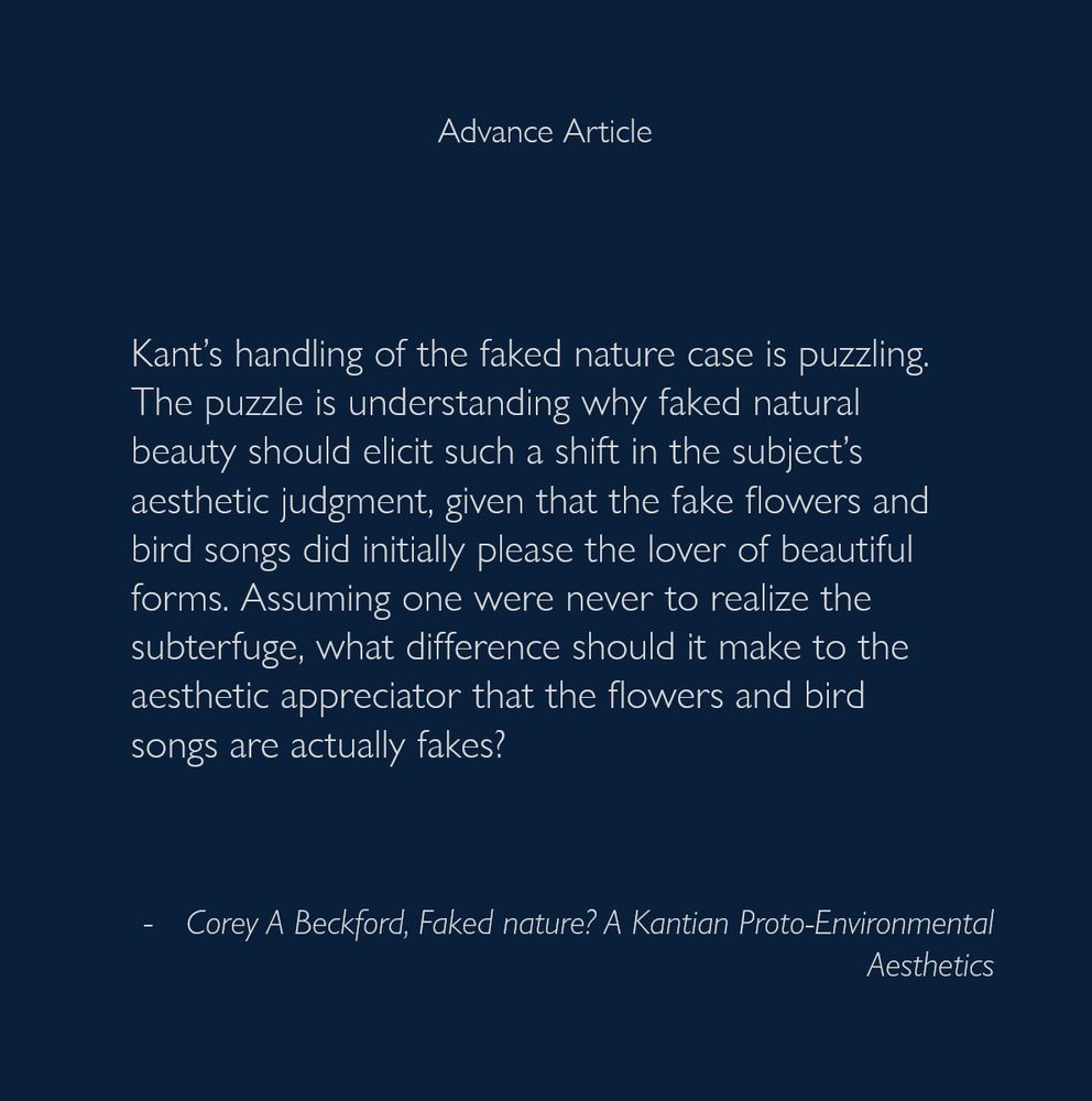 Kant’s handling of the faked nature case is puzzling. The puzzle is understanding why faked natural beauty should elicit such a shift in the subject’s aesthetic judgment, given that the fake flowers and bird songs did initially please the lover of beautiful forms. Assuming one were never to realize the subterfuge, what difference should it make to the aesthetic appreciator that the flowers and bird songs are actually fakes?'
- Corey A Beckford, Faked Nature? A Kantian Proto-Environmental Aesthetics