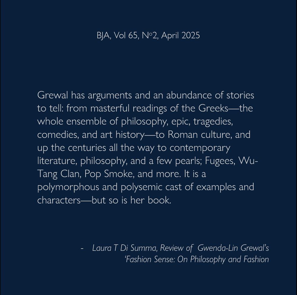Grewal has arguments and an abundance of stories to tell: from masterful readings of the Greeks—the whole ensemble of philosophy, epic, tragedies, comedies, and art history—to Roman culture, and up the centuries all the way to contemporary literature, philosophy, and a few pearls; Fugees, Wu-Tang Clan, Pop Smoke, and more. It is a polymorphous and polysemic cast of examples and characters—but so is her book.
- Laura T Di Summa, Review of  Gwenda-Lin Grewal’s ‘Fashion Sense: On Philosophy and Fashion