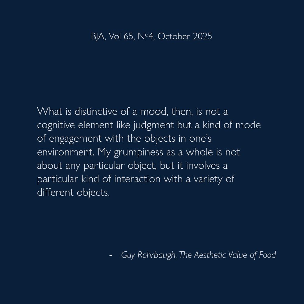 What is distinctive of a mood, then, is not a cognitive element like judgment but a kind of mode of engagement with the objects in one’s environment. My grumpiness as a whole is not about any particular object, but it involves a particular kind of interaction with a variety of different objects.
- Guy Rohrbaugh, The Aesthetic Value of Food