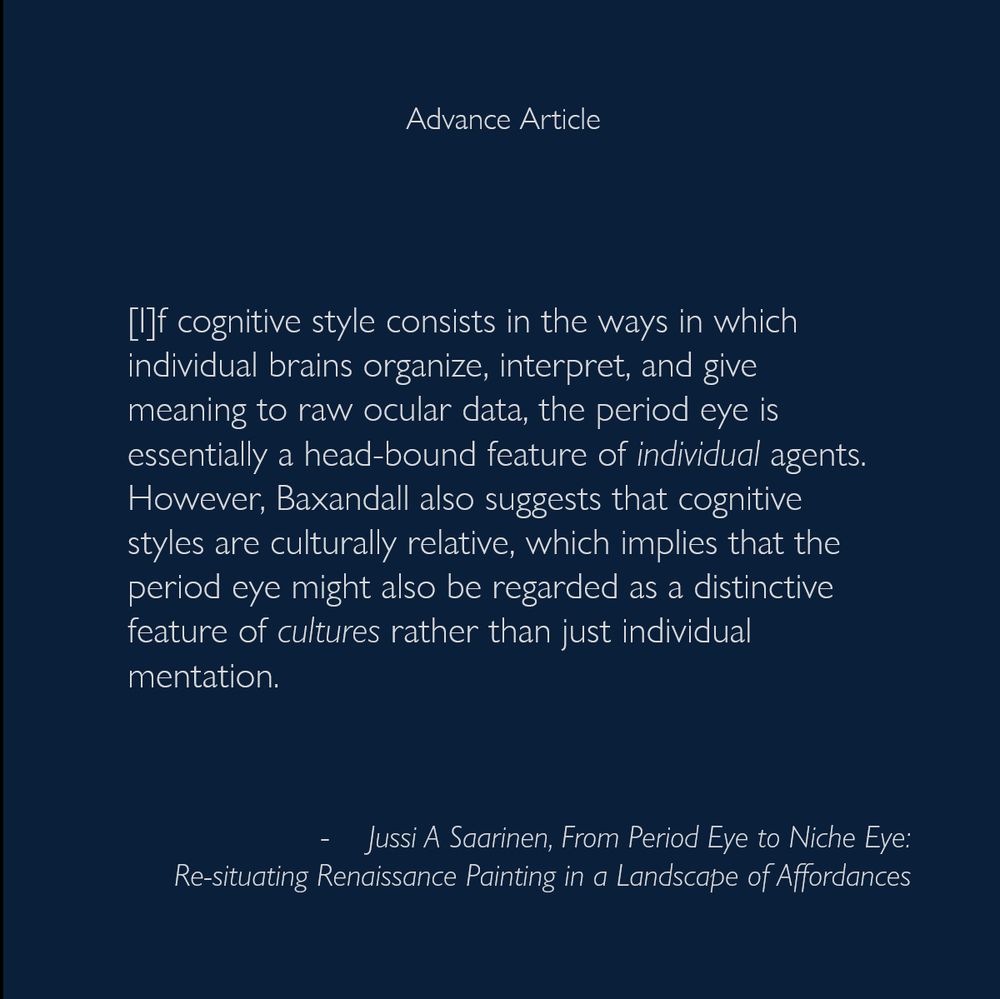 [I]f cognitive style consists in the ways in which individual brains organize, interpret, and give meaning to raw ocular data, the period eye is essentially a head-bound feature of individual agents. However, Baxandall also suggests that cognitive styles are culturally relative, which implies that the period eye might also be regarded as a distinctive feature of cultures rather than just individual mentation.
-  Jussi A Saarinen, From Period Eye to Niche Eye: Re-situating Renaissance Painting in a Landscape of Affordances
