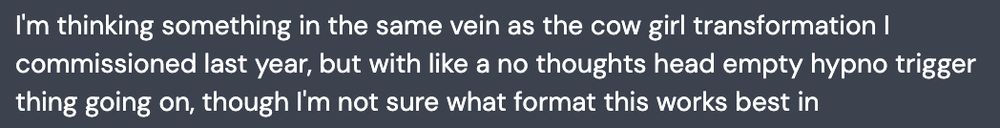 I'm thinking something in the same vein as the cow girl transformation I commissioned last year, but with like a no thoughts head empty hypno trigger thing going on, though I'm not sure what format this works best in
