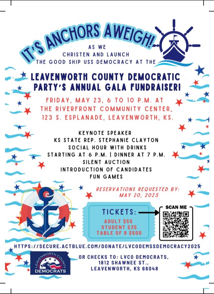 An invitation to the Leavenworth County Democratic Party's spring fundraiser: It's Anchor's Aweigh! As we christen and launch the Good Ship USS Democracy at the Leavenworth County Democratic Party's Annual Gala Fundraiser! Friday, May 23rd 6 to 10 PM at the Riverfront Community Center, 123 S. Esplanade, Leavenworth, KS. Keynote speaker will be KS State Rep Stephanie Clayton, social hour with drinks starting at 6 PM, dinner at 7 PM with a silent auction, an introduction of candidates and fun games throughout the evening. Reservations requested by May 20, 2025. Tickets are $55/adults, $35/student or $500/table of 8. Go to https://secure.actblue.com/donate/lvcodemssdemocracy2025 or send checks to LVCO Democrats - 1812 Shawnee St., Leavenworth KS