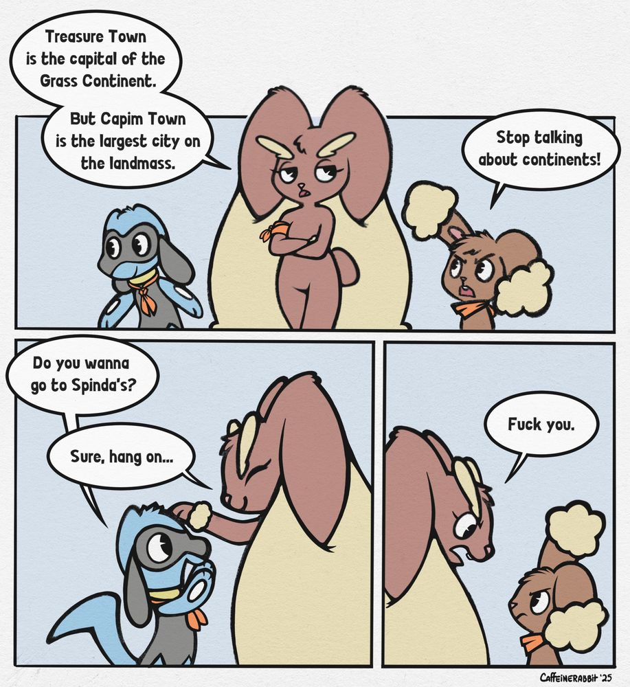 A comic about Finn the Riolu, Latte the Lopunny, and Benji the Buneary.

Panel 1: Latte is walking with her arms crossed, flanked on either side by Finn and Benji.
Latte: "Treasure Town is the capital of the Grass Continent, but Capim Town is the largest city on the landmass."
Benji: "Stop talking about continents!"

Panel 2: Finn faces Latte, his paws excitedly covering his face. Smiling, Latte is bending down to pat him on the head.
Finn: "Do you wanna go to Spinda's?"
Latte: "Sure, hang on..."

Panel 3: Latte turns around, glaring down angrily at a scowling Benji.
Latte: "Fuck you."