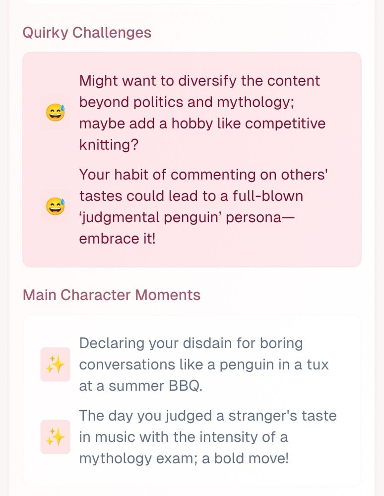 Quirky Challenges
😅
Might want to diversify the content beyond politics and mythology; maybe add a hobby like competitive knitting?
😅
Your habit of commenting on others' tastes could lead to a full-blown ‘judgmental penguin’ persona—embrace it!
Main Character Moments
✨
Declaring your disdain for boring conversations like a penguin in a tux at a summer BBQ.
✨
The day you judged a stranger's taste in music with the intensity of a mythology exam; a bold move!