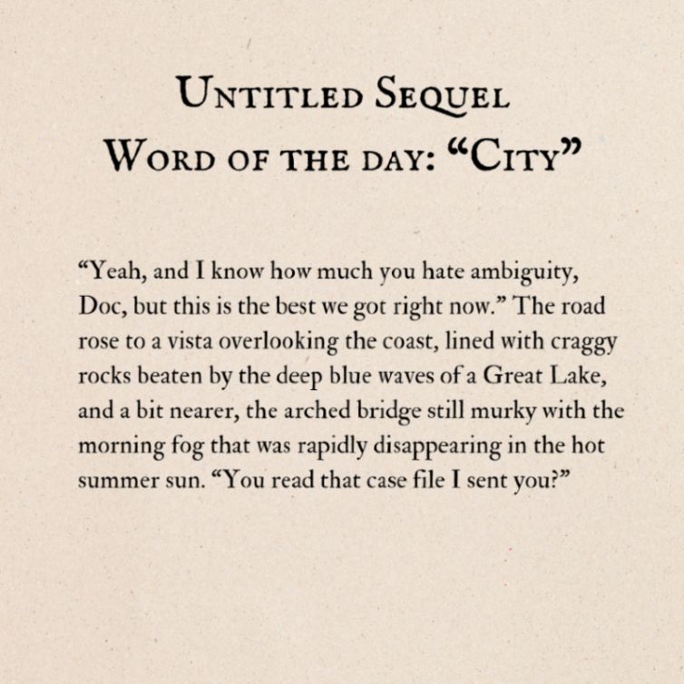 Text over a plain background. Title: Untitled Sequel. Word of the day: "City". Body text: "Yeah, and I know how much you hate ambiguity, Doc, but this is the best we got right now." The road rose to a vista overlooking the coast, lined with craggy rocks beaten by the deep blue waves of a Great Lake, and a bit nearer, the arched bridge still murky with the morning fog that was rapidly disappearing in the hot summer sun. "You read that case file I sent you?"