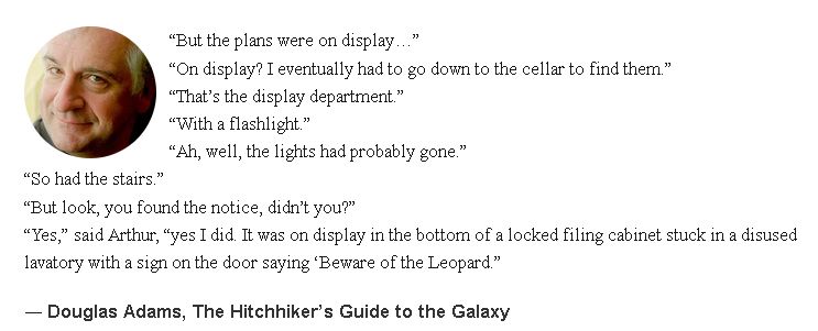 A quote from Douglas Adams' Hitchiker's Guide to the Galaxy series.

“But the plans were on display…”
“On display? I eventually had to go down to the cellar to find them.”
“That’s the display department.”
“With a flashlight.”
“Ah, well, the lights had probably gone.”
“So had the stairs.”
“But look, you found the notice, didn’t you?”
“Yes,” said Arthur, “yes I did. It was on display in the bottom of a locked filing cabinet stuck in a disused lavatory with a sign on the door saying ‘Beware of the Leopard.”
― Douglas Adams, The Hitchhiker’s Guide to the Galaxy 