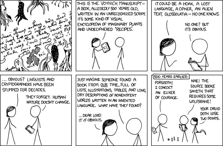 https://www.explainxkcd.com/wiki/index.php/593:_Voynich_Manuscript   

 [Weird root vegetables surround a strange script.]

    [Megan holding up book to Cueball.]
    Megan: This is the Voynich manuscript— a book, allegedly 500 years old, written in an unrecognized script. It's some kind of visual encyclopedia of imaginary plants and undeciphered "recipes".

    [Megan points while Cueball opens the book.]
    Megan: It could be a hoax, a lost language, a cipher, an alien text, glossolatia — no one knows.
    Cueball: No one? But it's obvious.

    [Megan continues to talk. Cueball holds the now closed book.]
    Megan: ... Obvious? Linguists and cryptographers have been stumped for decades.
    Cueball: They forget. Human nature doesn't change.

    [Close up of Megan and Cueball - the book is off panel.]
    Cueball: Just imagine someone found a book from our time, full of lists, illustrations, tables, and long, dry descriptions of nonexistent worlds written in an invented language. What have they found?
    Megan: ...Dear Lord. It is obvious.


    [Three people are standing around pawns and a die. One (a Cueball) is holding a sheet of paper, another (another Cueball) is holding a book, the third (Megan) is holding a scythe. At the top of the panel there is a frame with the following text:]
    500 Years Earlier:
    Person #1: Forsooth! I concoct an elixer of courage.
    Person #2: Nae! The source booke sayeth that requires some wolfsbane!
    Person #3: Your druid doth lose two points.