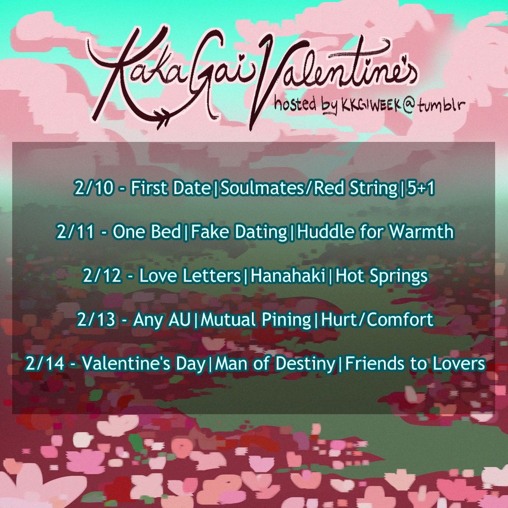 Kakagai Veltntines hosted by KKGIWEEK @ Tumblr
2/10 - First Date | Soulmates/Redstring | 5+1
2/11 - One Bed | Fake Dating | Huddle for Warmth 
2/12 - Love Letters | Hanahaki | Hot Springs
2/13 - Any AU | Mutual Pining | Hurt/Comfort
2/14 - Valentine's Day | Man of Destiny | Friends to Lovers