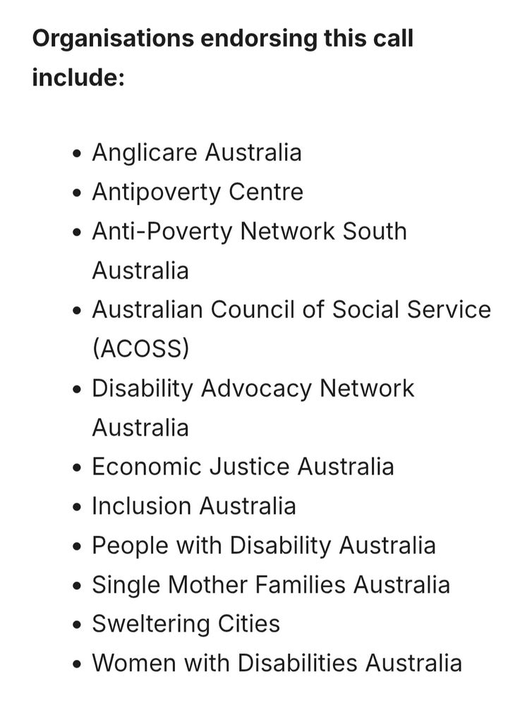 Organisations endorsing this call include: 

Anglicare Australia, Antipoverty Centre, Anti-Poverty Network South Australia, Australian Council of Social Service (ACOSS), Disability Advocacy Network Australia, Economic Justice Australia Inclusion Australia, People with Disability Australia, Single Mother Families Australia, Sweltering Cities, Women with Disabilities Australia