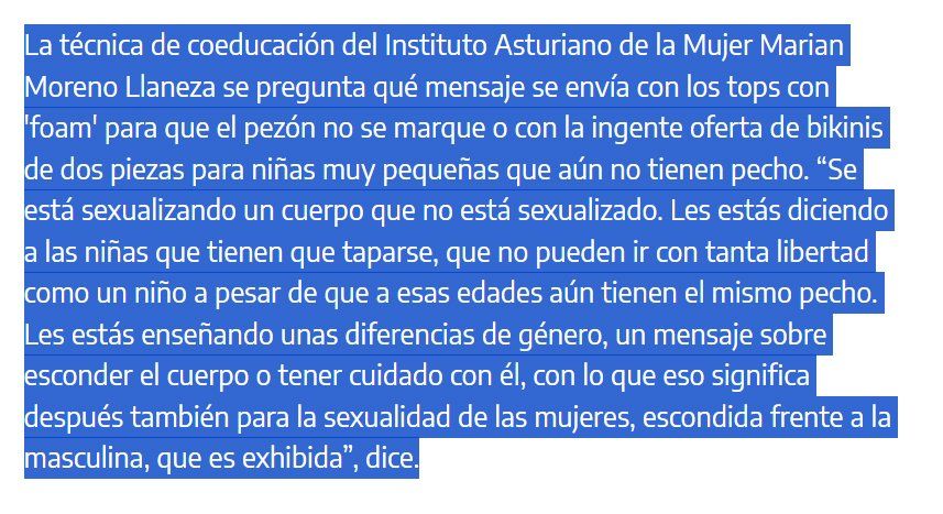 La técnica de coeducación del Instituto Asturiano de la Mujer Marian Moreno Llaneza se pregunta qué mensaje se envía con los tops con 'foam' para que el pezón no se marque o con la ingente oferta de bikinis de dos piezas para niñas muy pequeñas que aún no tienen pecho. “Se está sexualizando un cuerpo que no está sexualizado. Les estás diciendo a las niñas que tienen que taparse, que no pueden ir con tanta libertad como un niño a pesar de que a esas edades aún tienen el mismo pecho. Les estás enseñando unas diferencias de género, un mensaje sobre esconder el cuerpo o tener cuidado con él, con lo que eso significa después también para la sexualidad de las mujeres, escondida frente a la masculina, que es exhibida”, dice.

Es una cuestión de cultura y género, de enseñarnos a las mujeres desde muy temprano a que nuestro cuerpo nos avergüence.