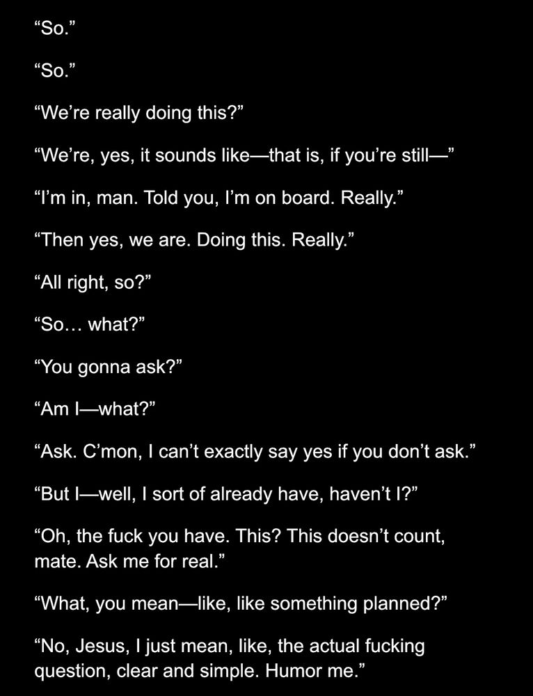 “So.”
“So.”
“We’re really doing this?”
“We’re, yes, it sounds like—that is, if you’re still—”
“I’m in, man. Told you, I’m on board. Really.”
“Then yes, we are. Doing this. Really.”
“All right, so?”
“So… what?”
“You gonna ask?”
“Am I—what?”
“Ask. C’mon, I can’t exactly say yes if you don’t ask.”
“But I—well, I sort of already have, haven’t I?”
“Oh, the fuck you have. This? This doesn’t count, mate. Ask me for real.”
“What, you mean—like, like something planned?”
“No, Jesus, I just mean, like, the actual fucking question, clear and simple. Humor me.”