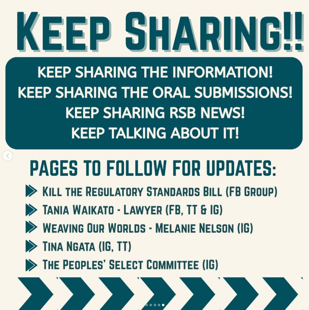 "KEEP SHARING!! KEEP SHARING THE INFORMATION! KEEP SHARING THE ORAL SUBMISSIONS! KEEP SHARING RSB NEWS! KEEP TALKING ABOUT IT! 
PAGES TO FOLLOW FOR UPDATES:
• KILL THE REGULATORY STANDARDS BILL (FB GROUP)
• TANIA WAIKATO - LAWYER (FB, TT & IG)
• WEAVING OUR WORLDS - MELANIE NELSON (IG)
• TINA NGATA (IG, TT)
• THE PEOPLES' SELECT COMMITTEE (IG)."