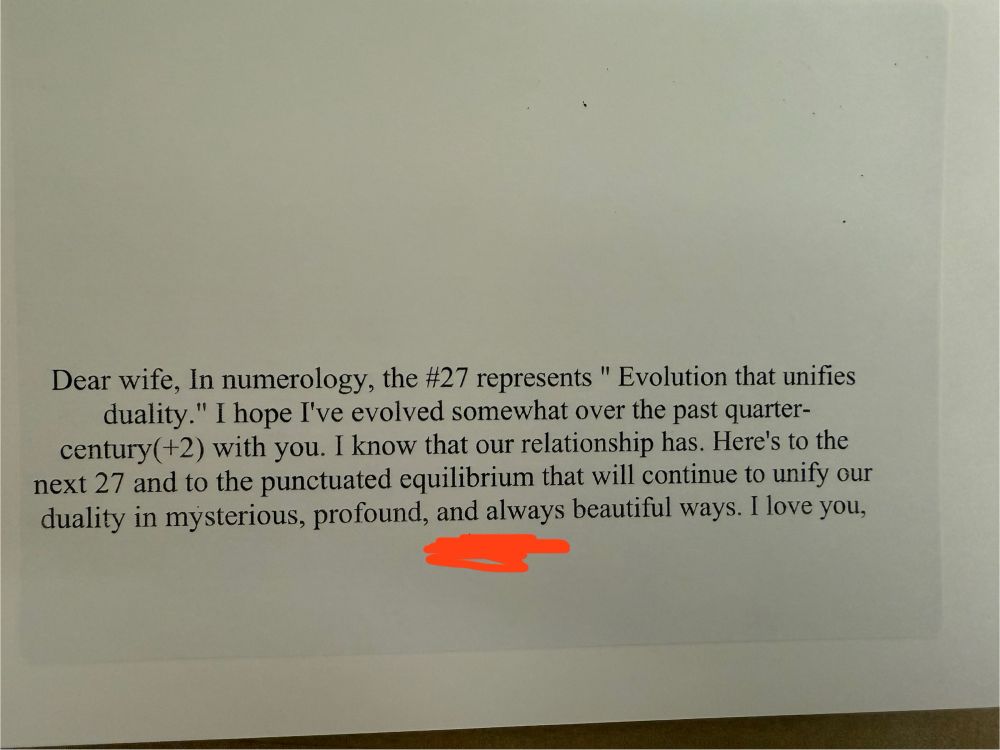 Black ink on a white notecard that reads: “Dear wife, in numerology, the #27 represents evolution that unifies duality. I hope I’ve evolved somewhat over the past quarter-century (+2) with you. I know that our relationship has. Here’s to the next 27 and the punctuated equilibrium that will continue to unify our duality in mysterious, profound, and always beautiful ways. I love you.”