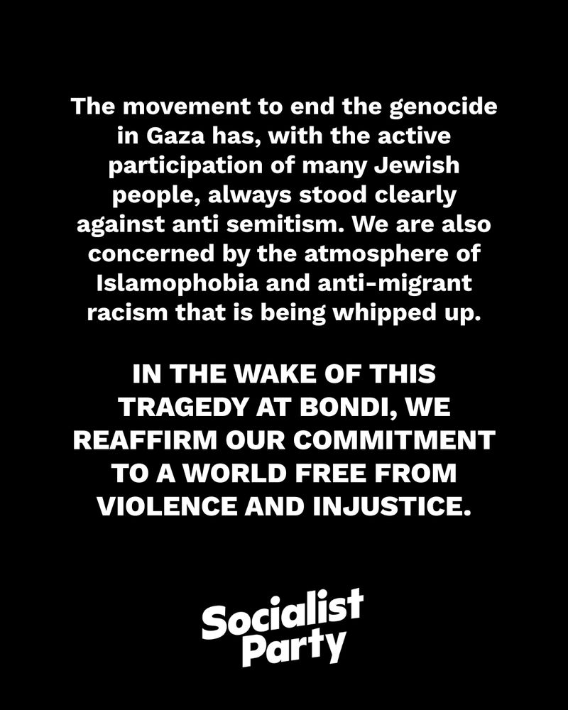 The movement to end the genocide in Gaza has, with the active participation of many Jewish people, always stood clearly against anti semitism. We are also concerned by the atmosphere of Islamophobia and anti-migrant racism that is being whipped up.

In the wake of this tragedy at Bondi, we reaffirm our commitment to a world free from violence and injustice.
