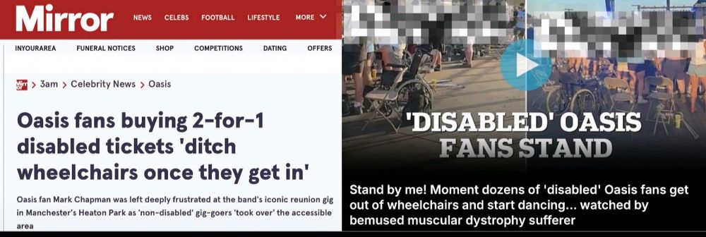 Composite image of news articles about Oasis fans misusing disabled tickets.

Transcribed Text:

Oasis fans buying 2-for-1 disabled tickets 'ditch wheelchairs once they get in' Oasis fan Mark Chapman was left deeply frustrated at the band's iconic reunion gig in Manchester's Heaton Park as 'non-disabled' gig-goers 'took over' the accessible area

'DISABLED' OASIS FANS STAND Stand by me! Moment dozens of 'disabled' Oasis fans get out of wheelchairs and start dancing... watched by bemused muscular dystrophy sufferer