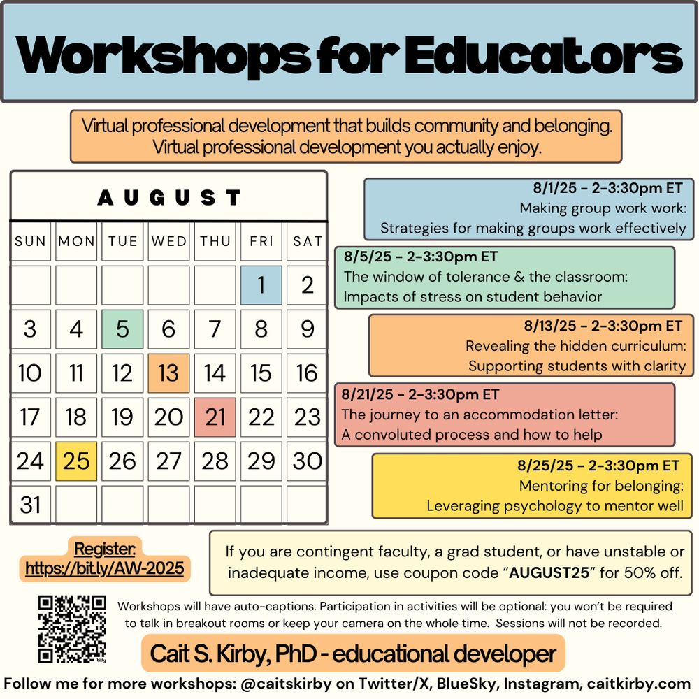 Workshops for Educators. Virtual professional development that builds community and belonging.Virtual professional development you actually enjoy.

A color-coded calendar of the month of August, with dates shaded to match the events listed below. The colors themselves don’t mean anything. 
8/1/25 - 2-3:30pm ET Making group work work: Strategies for making groups work effectively.
8/5/25 - 2-3:30pm ET The window of tolerance & the classroom: Impacts of stress on student behavior.
8/13/25 - 2-3:30pm ET Revealing the hidden curriculum: Supporting students with clarity.
8/21/25 - 2-3:30pm ET The journey to an accommodation letter: A convoluted process and how to help.
8/25/25 - 2-3:30pm ET Mentoring for belonging: Leveraging psychology to mentor well.
If you are contingent faculty, a grad student, or have unstable or inadequate income, use coupon code “AUGUST25” for 50% off.

Register:
https://bit.ly/AW-2025
Workshops will have auto-captions. Participation in activities will be optional: you won’t be required to talk in breakout rooms or keep your camera on the whole time. Sessions will not be recorded.

Cait S. Kirby, PhD - educational developer

Follow me for more workshops: @caitskirby on Twitter/X, BlueSky, Instagram, caitkirby.com
