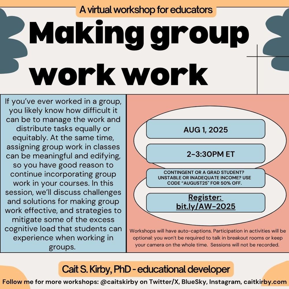 A colorful advertisement that says: Making group work work, a virtual workshop for educators. If you’ve ever worked in a group, you likely know how difficult it can be to manage the work and distribute tasks equally or equitably. At the same time, assigning group work in classes can be meaningful and edifying, so you have good reason to continue incorporating group work in your courses. In this session, we’ll discuss challenges and solutions for making group work effective, and strategies to mitigate some of the excess cognitive load that students can experience when working in groups. AUG 1, 2025, 2-3:30pm ET, contingent or a grad student? Unstable or inadequate income? Use code “August25&quot; for 50% off. Register: 
bit.ly/AW-2025. Workshops will have auto-captions. Participation in activities will be optional: you won’t be required to talk in breakout rooms or keep your camera on the whole time.  Sessions will not be recorded. Cait S. Kirby, PhD - educational developer."