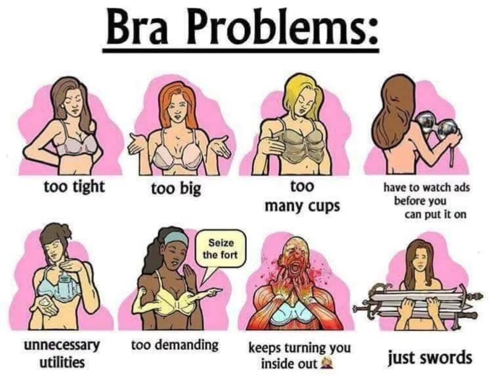 Alt text: A humorous cartoon from Swords Comic titled “Bra Problems” with eight panels, each showing a different exaggerated or absurd issue with bras: “too tight” (woman struggling to fasten), “too big” (cups sagging), “too many cups” (bra with four cups), “have to watch ads before you can put it on” (holding metal cups like VR goggles), “unnecessary utilities” (bra with a water dispenser), “too demanding” (bra shouting “Seize the fort”), “keeps turning you inside out” (woman’s skin peeled off like an anatomy model), and “just swords” (woman holding two swords where bra cups should be).

Commentary: Finding a bra when you’re 6’7” trans woman with a 50-inch rib cage feels like playing the worst kind of fantasy RPG—every store is a dungeon, every fitting room a boss battle. You finally think you’ve found the right size, but no—it’s either “too tight,” “too big,” “has built-in plumbing,” or… just swords. At this point, I half-expect to open a lingerie box and find a side quest inside.