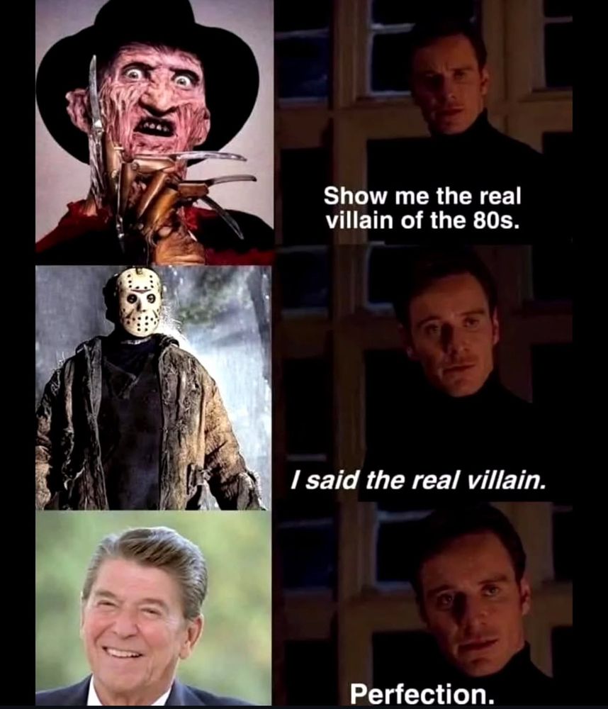 Alt text: A three-panel meme. Left column: Top image shows Freddy Krueger from A Nightmare on Elm Street; middle image shows Jason Voorhees from Friday the 13th; bottom image shows Ronald Reagan smiling. Right column features a character from X-Men: First Class (Michael Fassbender as Magneto) saying: “Show me the real villain of the 80s.” Next to Freddy. Second frame, next to Jason, says: “I said the real villain.” Third frame, next to Reagan, says: “Perfection.”

Commentary: For an undiagnosed AuDHD gestalt processor child, Reagan’s America was horror far beyond the movie monsters—though those were everywhere, too, plastered across VHS covers in every video shop. Reagan was the pitchman for a whole ideology, selling the Cold War like a Saturday morning cartoon, only the stakes were annihilation. The Russians were always “just around the corner,” the missiles already on their way. Nuclear war drills in classrooms felt less like safety and more like rehearsals for our own endings.

And then there was the slow violence—his neoliberal austerity carving up the social safety net, dismantling what fragile supports existed, making poverty and precarity permanent fixtures. Even as a child, you could feel it: the quiet hollowing-out of care, the hardening of public life into profit. Reagan grinned for the cameras whilst an entire generation learned to live under a sky that might, at any moment, fall. For a wee autistic mind attuned to every unspoken threat, it was a decade of dread—layered, chronic, and inescapable.