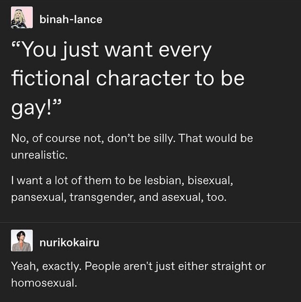 Alt: A Tumblr exchange. First user, binah-lance, quotes: “You just want every fictional character to be gay!” and replies, “No, of course not, don’t be silly. That would be unrealistic. I want a lot of them to be lesbian, bisexual, pansexual, transgender, and asexual, too.” Second user, nurikokairu, responds: “Yeah, exactly. People aren’t just either straight or homosexual.”

Finding films and television shows that portray authentic queerness—rather than a checkbox version of it—can feel like searching for a rare mineral. Too often, LGBTQ+ representation is shaped to reassure straight audiences: the “safe” queer character, the “palatable” romance, the neatly tied arc that doesn’t disrupt the dominant cultural frame. We end up with identities as set dressing, or characters whose queerness exists solely in a subtext that’s whispered rather than spoken aloud. The industry congratulates itself for “inclusion” while keeping queerness comfortably on the sidelines.

When we do get explicitly queer stories, they’re frequently filtered through the lens of trauma, tragedy, or the straight gaze. Joyful, messy, ordinary queer life—the friendships, the inside jokes, the casual intimacy—rarely survives the edit. Queer characters become symbols before they are people, their arcs written to educate or inspire tolerance, rather than to exist as fully human within the narrative. Authentic queerness disrupts these tropes: it is varied, intersectional, and refuses to be flattened into a single coming-out plotline or tragic ending.

And that’s the heart of the frustration behind memes like this one. Real life isn’t a binary where people are straight or gay, cis or trans, “normal” or “other.” The spectrum of identities, orientations, and experiences is vast—and deserves to be depicted with the same range and complexity as straight, cisgender characters have enjoyed for decades. Until then, queer audiences will continue to comb through media, hunting for rare moments that feel like home.