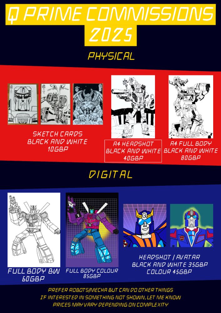 Q Prime Commissions 2025

Physical
Black and White sketch cards, 10gpb
Black and white A4 headshot, 40gbp
Black and white A4 full body, 80gbp

Digital
Black and white full body, 60gbp
Colour full body, 85gbp
Black and white headshot/avatar, 35gbp
Colour headshot/avatar, 45gbp

Prefer robots/mecha but can do other things.
If interested in something not shown, let me know.
Prices may vary depending on complexity.