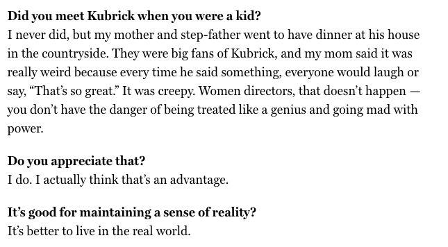 excerpt from linked interview:
Did you meet Kubrick when you were a kid?
I never did, but my mother and step-father went to have dinner at his house in the countryside. They were big fans of Kubrick, and my mom said it was really weird because every time he said something, everyone would laugh or say, “That’s so great.” It was creepy. Women directors, that doesn’t happen — you don’t have the danger of being treated like a genius and going mad with power.

Do you appreciate that?
I do. I actually think that’s an advantage.

It’s good for maintaining a sense of reality?
It’s better to live in the real world.