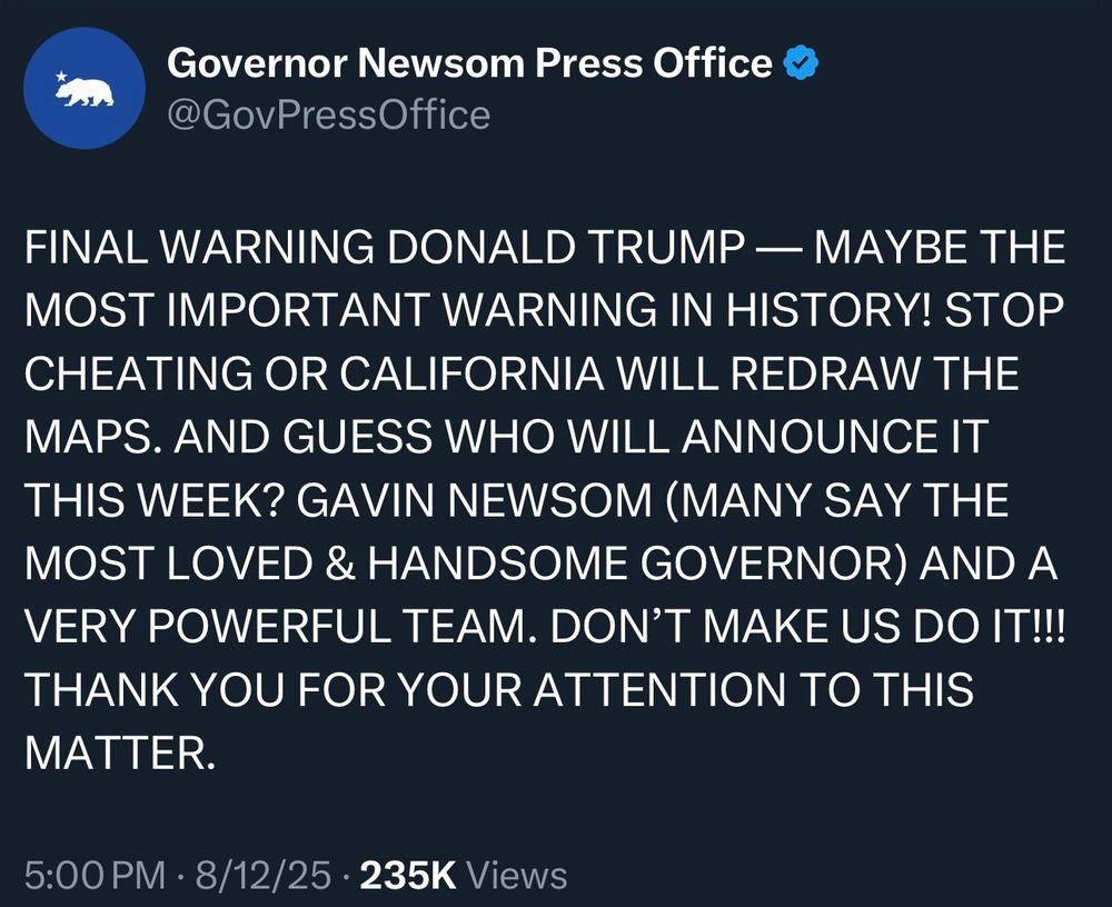 Screenshot of Twitter/X post from Governor Gavin Newsom, text reads: “FINAL WARNING DONALD TRUMP — MAYBE THE MOST IMPORTANT WARNING IN HISTORY! STOP CHEATING OR CALIFORNIA WILL REDRAW THE MAPS. AND GUESS WHO WILL ANNOUNCE IT THIS WEEK? GAVIN NEWSOM (MANY SAY THE MOST LOVED & HANDSOME GOVERNOR) AND A VERY POWERFUL TEAM. DON’T MAKE US DO IT!!! THANK YOU FOR YOUR ATTENTION TO THIS MATTER.”
