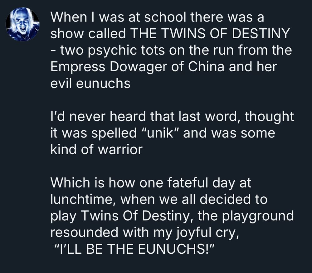 When I was at school there was a show called The Twins Of Destiny - two psychic tots on the run from the Empress Dowager of China and her evil eunuchs
I'd never heard that last word, thought it was spelled "U N I K" and was some kind of warrior. Which is how one fateful day at lunchtime, when we all decided to play Twins Of Destiny, the playground resounded with my joyful cry,"I'LL BE THE EUNUCHS!"