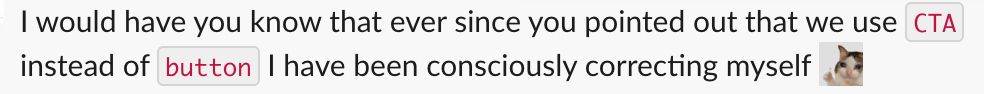 Screenshot of a slack message that says, "I would have you know that ever since you pointed out that we use CTA instead of button I have been consciously correcting myself (emoji of a cat giving a thumbs up)"