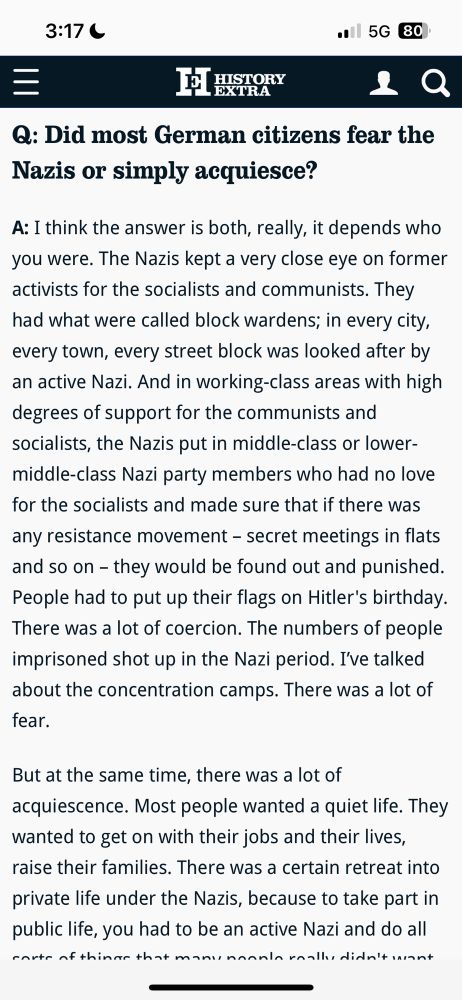 Q: Did most German citizens fear the Nazis or simply acquiesce?
A: I think the answer is both, really, it depends who you were. The Nazis kept a very close eye on former activists for the socialists and communists. They had what were called block wardens; in every city, every town, every street block was looked after by an active Nazi. And in working-class areas with high degrees of support for the communists and socialists, the Nazis put in middle-class or lower-middle-class Nazi party members who had no love for the socialists and made sure that if there was any resistance movement - secret meetings in flats and so on - they would be found out and punished.
People had to put up their flags on Hitler's birthday.
There was a lot of coercion. The numbers of people imprisoned shot up in the Nazi period. I've talked about the concentration camps. There was a lot of fear.
But at the same time, there was a lot of
acquiescence. Most people wanted a quiet life. They wanted to get on with their jobs and their lives, raise their families. There was a certain retreat into private life under the Nazis, because to take part in public life, you had to be an active Nazi and do all 