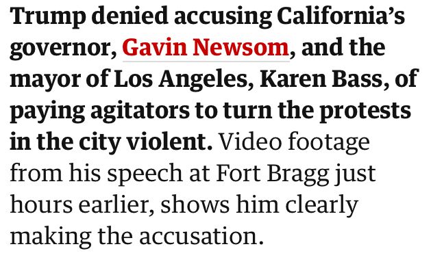 Trump denied accusing California's governor, Gavin Newsom, and the mayor of Los Angeles, Karen Bass, of paying agitators to turn the protests in the city violent. Video footage from his speech at Fort Bragg just hours earlier, shows him clearly making the accusation.