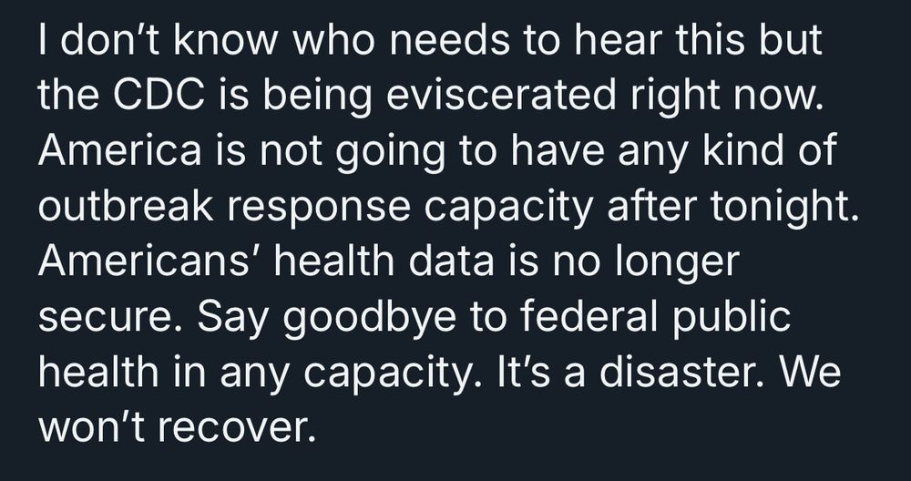 A screenshot of an anonymous post that reads, “I don't know who needs to hear this but the CDC is being eviscerated right now.
America is not going to have any kind of outbreak response capacity after tonight.
Americans' health data is no longer secure. Say goodbye to federal public health in any capacity. It's a disaster. We won't recover.”