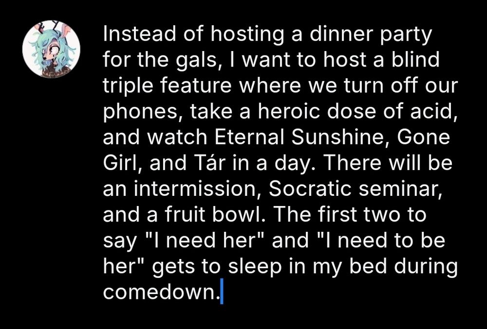 Text saying:

Instead of hosting a dinner party for the gals, I want to host a blind triple feature where we turn off our phones, take a heroic dose of acid, and watch Eternal Sunshine, Gone Girl, and Tár in a day. There will be an intermission, Socratic seminar, and a fruit bowl. The first two to say "I need her" and "I need to be her" gets to sleep in my bed during comedown.