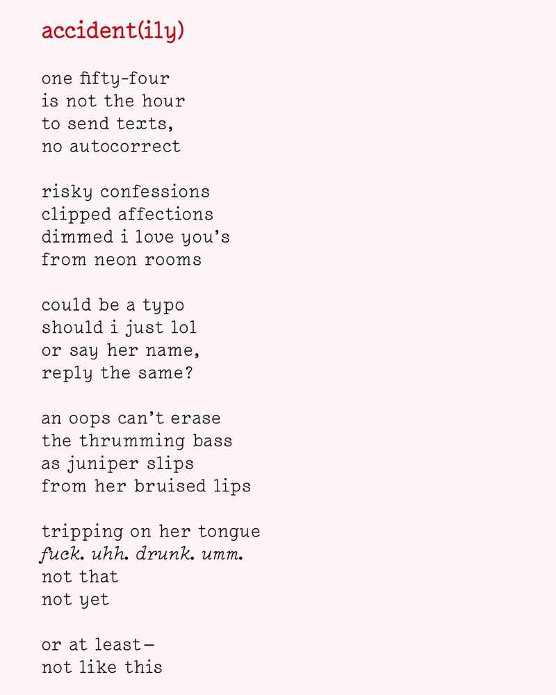 accident(ily)

one fifty-four
is not the hour
to send texts,
no autocorrect

risky confessions
clipped affections
dimmed i love you’s
from neon rooms

could be a typo
should i just lol
or say her name,
reply the same?

an oops can’t erase
the thrumming bass
as juniper slips
from her bruised lips

tripping on her tongue
fuck. uhh. drunk. umm.
not that
not yet

or at least —
not like this