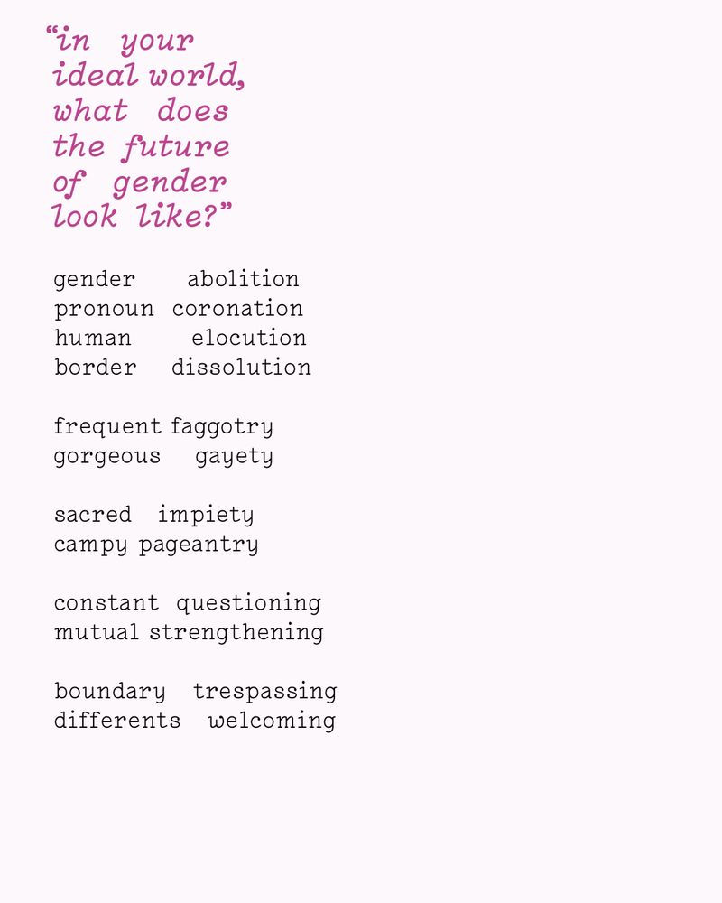 “in   your
ideal world,
what   does
the  future
of   gender
look  like?”

gender      abolition
pronoun  coronation
human       elocution
border    dissolution

frequent faggotry
gorgeous    gayety

sacred   impiety
campy pageantry

constant  questioning
mutual strengthening

boundary   trespassing
differents   welcoming