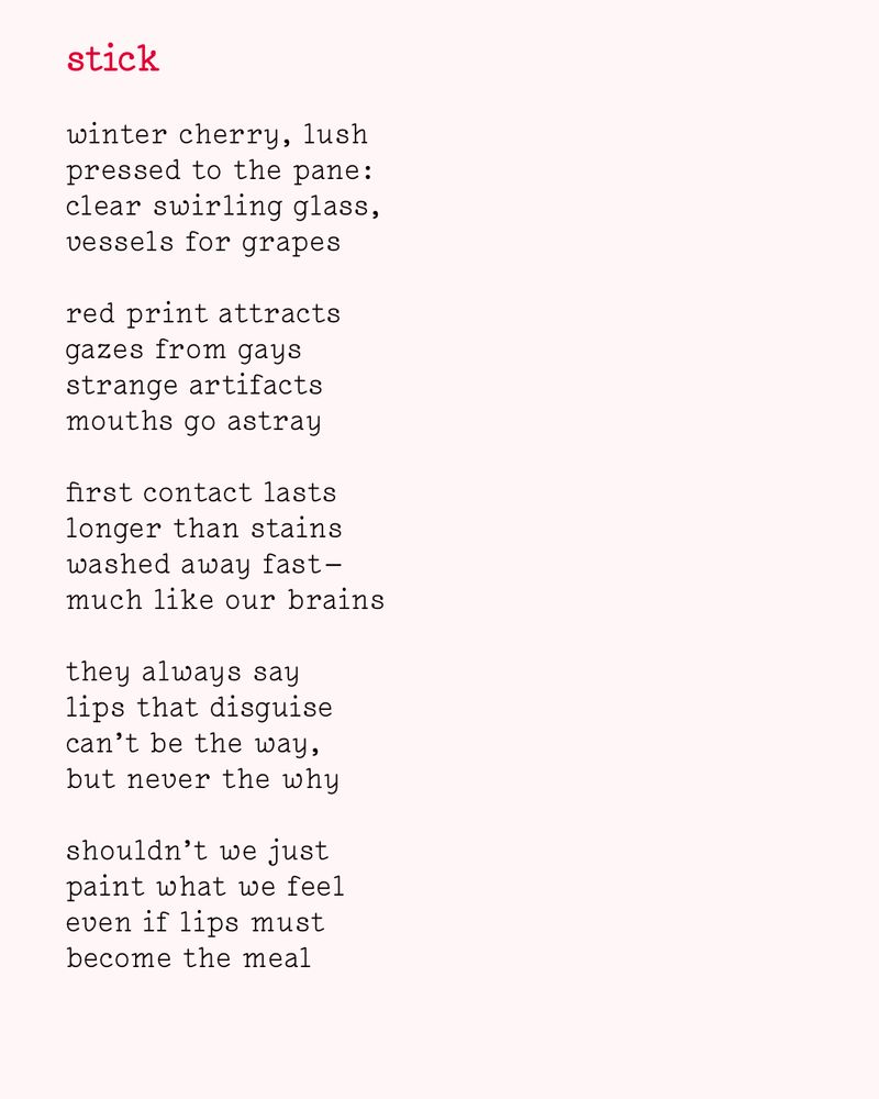 stick

winter cherry, lush
pressed to the pane :
clear swirling glass,
vessels for grapes

red print attracts
gazes from gays
strange artifacts
mouths go astray

first contact lasts
longer than stains
washed away fast —
much like our brains

they always say
lips that disguise
can’t be the way,
but never the why

shouldn’t we just
paint what we feel
even if lips must
become the meal